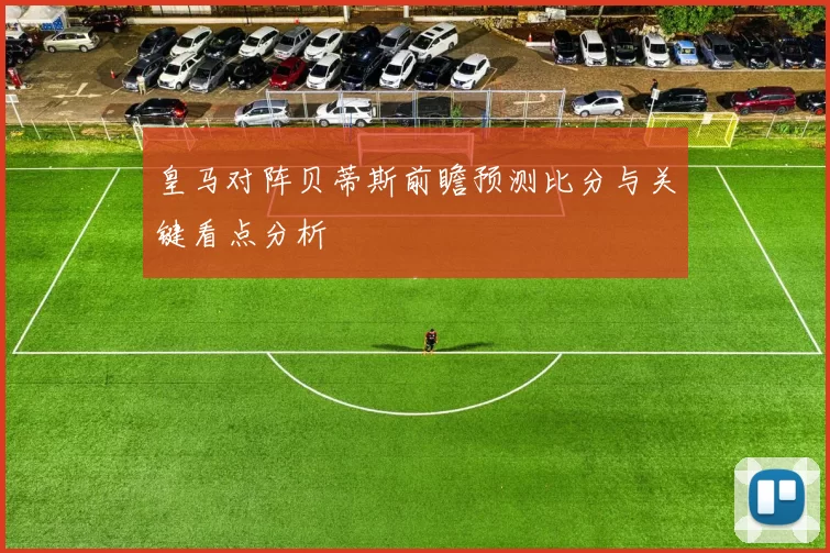 皇马对阵贝蒂斯前瞻预测比分与关键看点分析