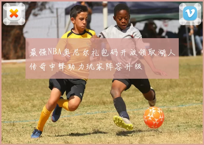 最强NBA奥尼尔礼包码开放领取湖人传奇中锋助力玩家阵容升级