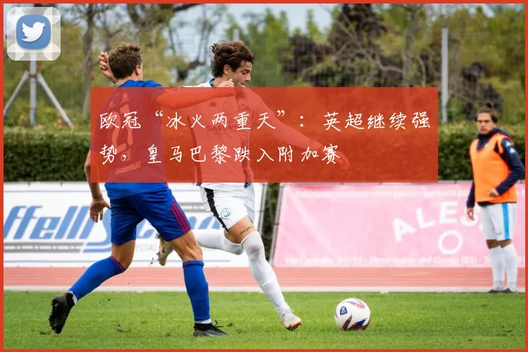 欧冠“冰火两重天”:英超继续强势,皇马巴黎跌入附加赛
