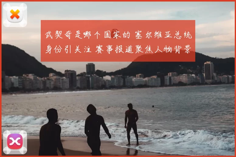 武契奇是哪个国家的 塞尔维亚总统身份引关注 赛事报道聚焦人物背景