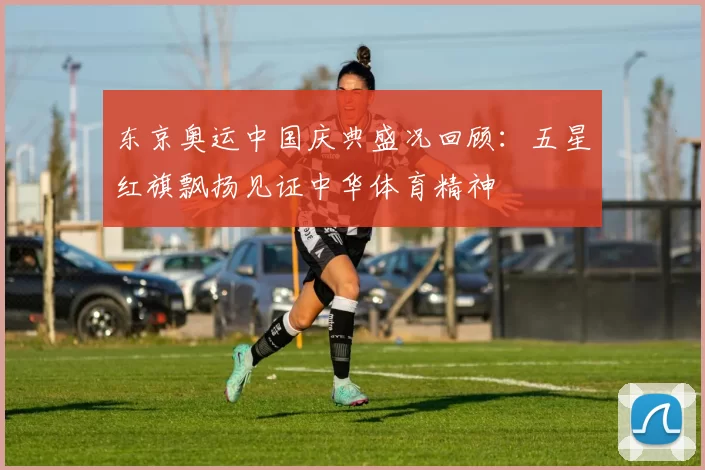 东京奥运中国庆典盛况回顾：五星红旗飘扬见证中华体育精神